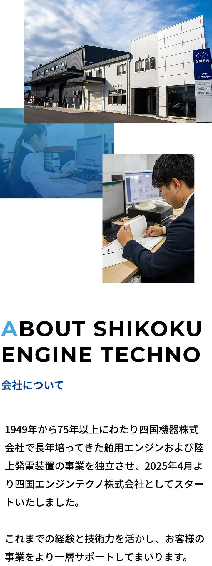 会社について | 1949年から75年以上にわたり四国機器株式会社で長年培ってきた舶用エンジンおよび陸上発電装置の事業を独立させ、2025年4月より四国エンジンテクノ株式会社としてスタートいたしました。これまでの経験と技術力を活かし、お客様の事業を今後もより一層サポートしてまいります。